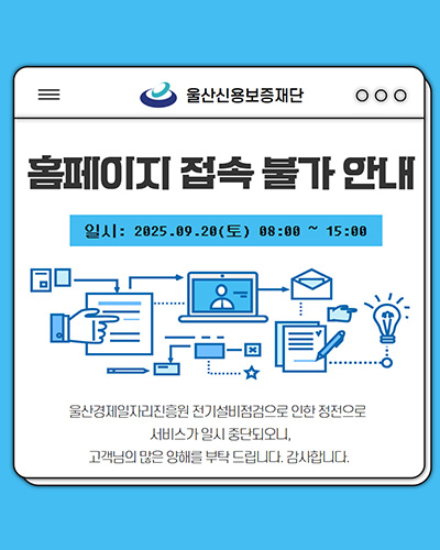 울산신용보증재단
홈페이지 접속 불가 안내
일시 : 2025.09.28(토) 08:00 ~ 15:00
울산경제일자리진흥원 전기설비점검으로 인한 정전으로 서비스가 일시 중단되오니, 고객님의 많은 양해를 부탁드립니다. 감사합니다.