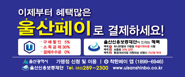이제부터 혜택많은 울산페이로 결제하세요!
구매할인 5%, 소득공제 30%, 결제수수료 0%
울산신용보증재단이 드리는 혜택
혜택1. 하나은행과 가맹점 특별지원보증 시행
혜택2. 보증료 20% 감면
혜택3. 환경개선사업 지원대성 선정시 가산점 부여
기맹점 신청 및 이용 | 착한페이 앱(1899-6946)
울산광역시 울산신용보증재단 Tel. 052)289-2300
www.ulsanshinbo.co.kr