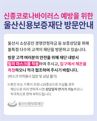 울산시 소상공인 경영안정자금 등 보증상담을 위해 불특정 다수의 고객이 재단을 방문하고 있습니다.
방문 고객 여러분의 안전을 위해 재단 내방시 필히 마스크를 착용하여 주시고, 입구에서 체온을 측정하오니 적극 협조하여 주시기 바랍니다. (마스크 미착용시 입장 및 상담 불가)
※ 본인 또는 가족이 코로나19증상으로 의심될 경우 재단으로 미리 연락주시면 상담일자 연기가 가능하오니 적극적으로 연락 부탁드립니다.