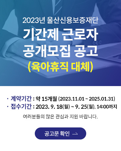 2023년 울산신용보증재단 기간제 근로자 공개모집 공고 (육아휴직 대체)
· 계약기간 : 약 15개월 (2023.11.01 ~ 2025.01.31)
· 접수기간 : 2023. 9. 18(월) ~ 9. 25(월), 14:00까지
여러분들의 많은 관심과 지원 바랍니다.
공고문 확인