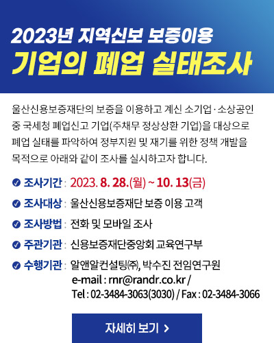 2023년 지역신보 보증이용 기업의 폐업 실태조사
울산신용보증재단의 보증을 이용하고 계신 소기업·소상공인 중 국세청 폐업신고 기업(주채무 정상상환 기업)을 대상으로 폐업 실태를 파악하여 정부지원 및 재기를 위한 정책 개발을 목적으로 아래와 같이 조사를 실시하고자 합니다. 
조사기간 :  2023. 8. 28.(월) ~ 10. 13(금)
조사대상 :  울산신용보증재단 보증 이용 고객
조사방법 :  전화 및 모바일 조사
주관기관 :  신용보증재단중앙회 교육연구부
수행기관 :  알앤알컨설팅㈜, 박수진 전임연구원
e-mail : rnr@randr.co.kr /  Tel : 02-3484-3063(3030) / Fax : 02-3484-3066
자세히 보기