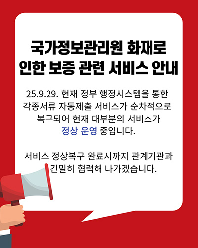 국가정보관리원 화재로 인한 보증 관리 서비스 안내
25.9.29. 현재 정부 행정시스템을 통한 각종서류 자동제출 서비스가 순차적으로 복구되어 현재 대부분의 서비스가 정상 운영 중입니다.
서비스 정상복구 완료시까지 관계기관과 긴밀히 협력해 나가겠습니다.