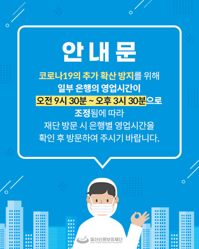 안내문
코로나19의 추가 확산 방지를 위해
일부 은행의 영업시간이
오전 9시 30분 ~ 오후 3시 30분으로
조정됨에 따라 
재단 방문 시 은행별 영업시간을
확인 후 방문하여 주시기 바랍니다.