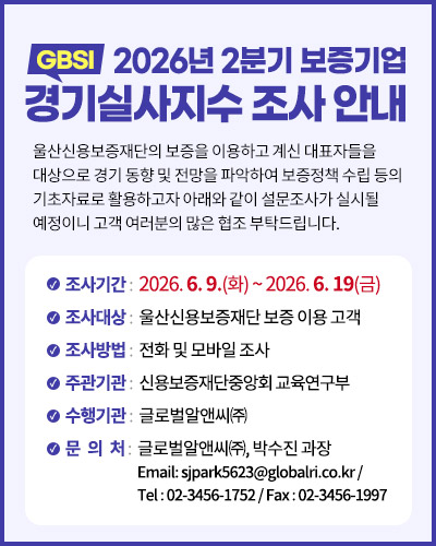 2026년 2분기 보증기업 경기실사지(GBSI)수 조사 안내
울산신용보증재단의 보증을 이용하고 계신 대표자들을 대상으로 경기 동향 및 전망을 파악하여 보증정책 수립 등의 기초자료로 활용하고자 아래와 같이 설문조사가 실시될 예정이니 고객 여러분의 많은 협조 부탁드립니다.

조사기간 :  2026. 6. 9.(화) ~ 2026. 6. 19(금)
조사대상 :  울산신용보증재단 보증 이용 고객
조사방법 :  전화 및 모바일 조사
주관기관 :  신용보증재단중앙회 교육연구부
수행기관 :  글로벌알앤씨㈜
문   의   처 :  글로벌알앤씨㈜, 박수진 과장
 Email: sjpark5623@globalri.co.kr / 
Tel : 02-3456-1752 / Fax : 02-3456-1997