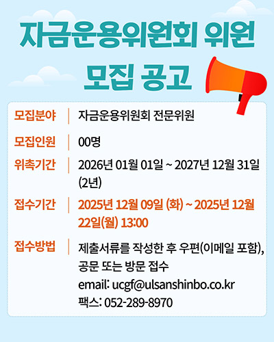 자금운용위원회 위원 모집공고
모집분야 : 자금운용위원회 전문의원
모집인원 : 00명
위촉기간 : 2026년 01월 01일 ~ 2027년 12월 31일(2년)
접수기간 : 2025년 12월 09일(화) ~ 2025년 12월 22일(월) 13:00
접수방법 : 제출서류를 작성한 후 우편(이메일 포함), 공문 또는 방문 접수
email:ucgf@ulsanshinbo.co.kr
팩스:052-289-8970
